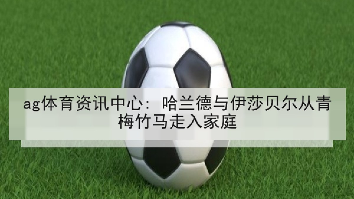 ag体育资讯中心: 哈兰德与伊莎贝尔从青梅竹马走入家庭