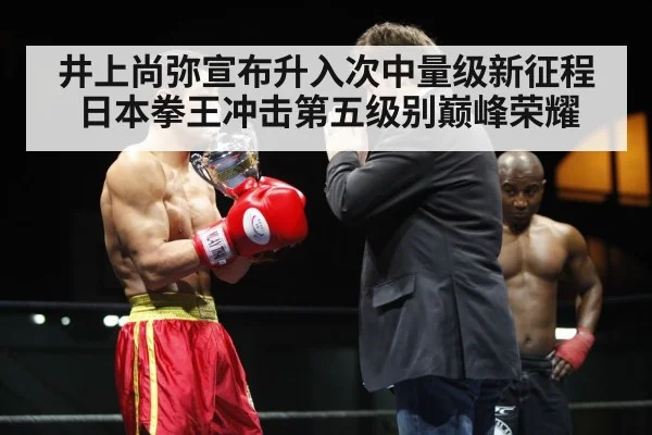 井上尚弥宣布升入次中量级新征程 日本拳王冲击第五级别巅峰荣耀