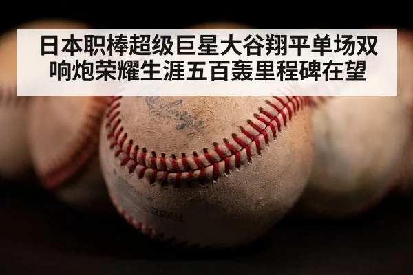 日本职棒超级巨星大谷翔平单场双响炮荣耀生涯五百轰里程碑在望