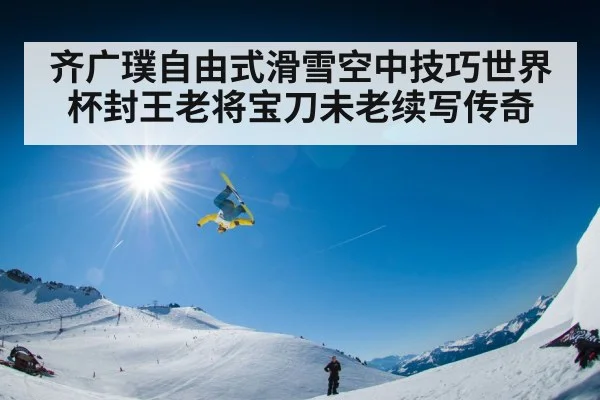 齐广璞自由式滑雪空中技巧世界杯封王老将宝刀未老续写传奇