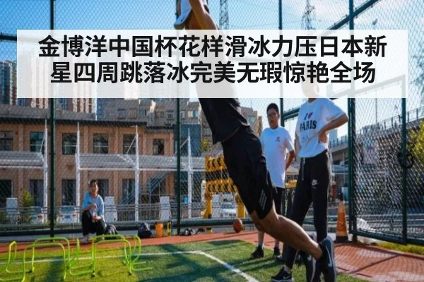 金博洋中国杯花样滑冰力压日本新星四周跳落冰完美无瑕惊艳全场