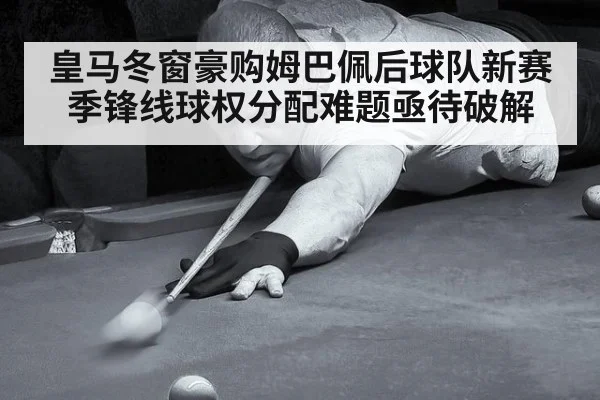 皇马冬窗豪购姆巴佩后球队新赛季锋线球权分配难题亟待破解
