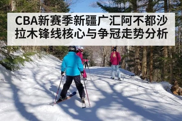 CBA新赛季新疆广汇阿不都沙拉木锋线核心与争冠走势分析
